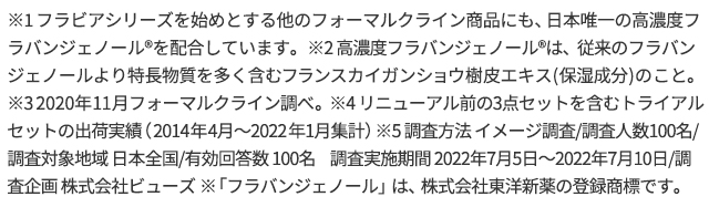 ※1 フラビアシリーズを始めとする他のフォーマルクライン商品にも、日本唯一の高濃度フラバンジェノールRを配合しています。　※2 高濃度フラバンジェノールRは、従来のフラバンジェノールより特長物質を多く含むフランスカイガンショウ樹皮エキス(保湿成分)のこと。　※3 2020年11月フォーマルクライン調べ。　※4 リニューアル前の3点セットを含むトライアルセットの出荷実績（2014年4月〜2022年1月集計）　※5 調査方法 イメージ調査/調査人数100名/調査対象地域 日本全国/有効回答数 100名　調査実施期間 2022年7月5日〜2022年7月10日/調査企画 株式会社ビューズ　※「フラバンジェノール」は、株式会社東洋新薬の登録商標です