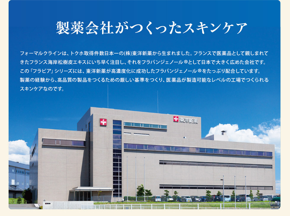 製薬会社がつくったスキンケア。フォーマルクラインは、トクホ取得件数日本一の(株)東洋新薬から生まれました。医薬品が製造可能なレベルの工場でつくられるスキンケアです。